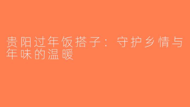 贵阳过年饭搭子：守护乡情与年味的温暖