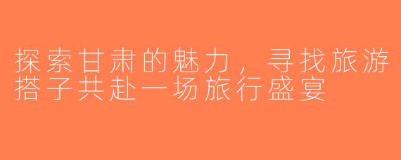 探索甘肃的魅力，寻找旅游搭子共赴一场旅行盛宴