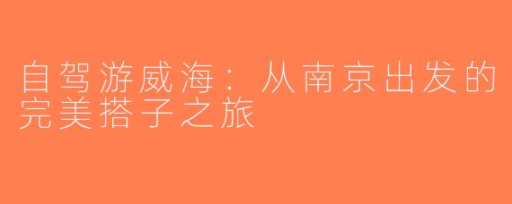 自驾游威海：从南京出发的完美搭子之旅