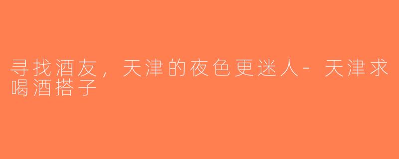 寻找酒友，天津的夜色更迷人-天津求喝酒搭子