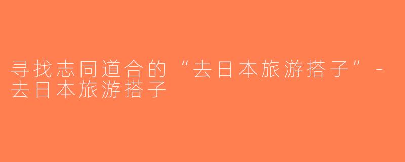 寻找志同道合的“去日本旅游搭子”-去日本旅游搭子