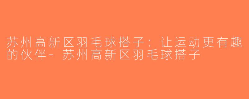 苏州高新区羽毛球搭子：让运动更有趣的伙伴-苏州高新区羽毛球搭子