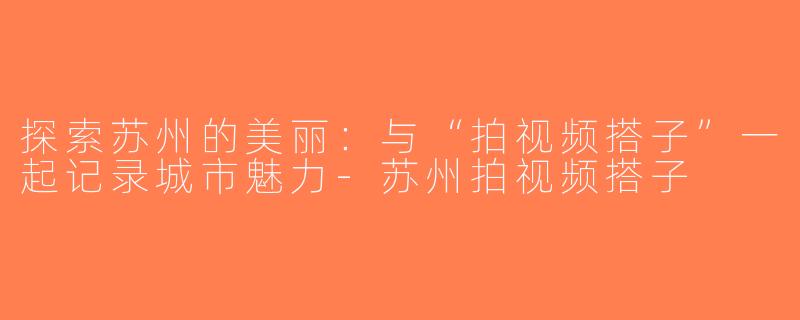 探索苏州的美丽：与“拍视频搭子”一起记录城市魅力-苏州拍视频搭子