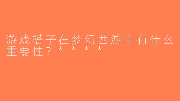 游戏搭子在梦幻西游中有什么重要性？****