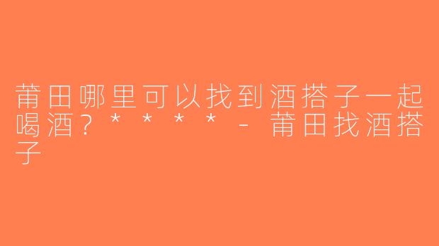 莆田哪里可以找到酒搭子一起喝酒？****-莆田找酒搭子