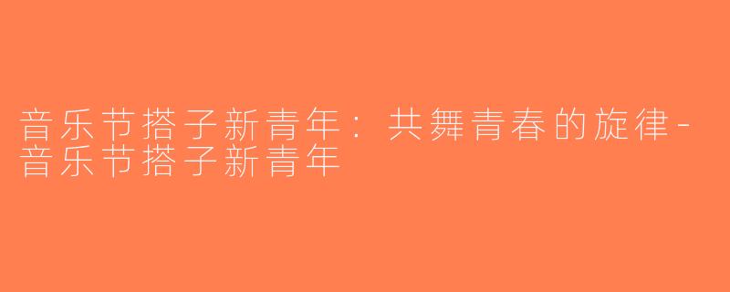 音乐节搭子新青年：共舞青春的旋律-音乐节搭子新青年