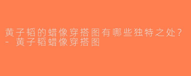 黄子韬的蜡像穿搭图有哪些独特之处？-黄子韬蜡像穿搭图