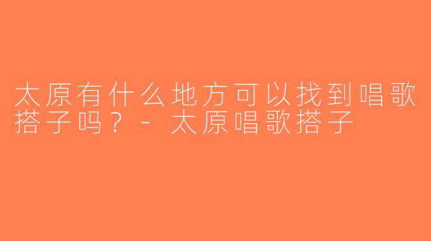 太原有什么地方可以找到唱歌搭子吗？-太原唱歌搭子