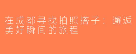 在成都寻找拍照搭子：邂逅美好瞬间的旅程