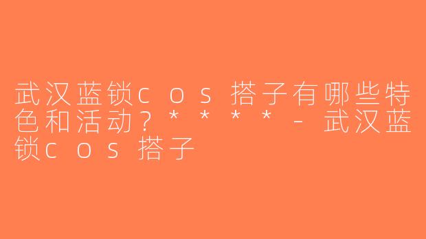 武汉蓝锁cos搭子有哪些特色和活动？****-武汉蓝锁cos搭子