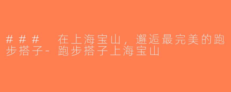 ### 在上海宝山，邂逅最完美的跑步搭子-跑步搭子上海宝山