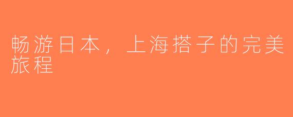 畅游日本，上海搭子的完美旅程
