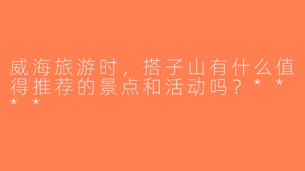 威海旅游时，搭子山有什么值得推荐的景点和活动吗？****
