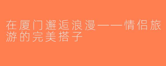 在厦门邂逅浪漫——情侣旅游的完美搭子