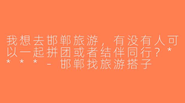 我想去邯郸旅游，有没有人可以一起拼团或者结伴同行？****-邯郸找旅游搭子