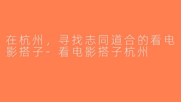 在杭州，寻找志同道合的看电影搭子-看电影搭子杭州