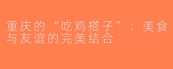 重庆的“吃鸡搭子”：美食与友谊的完美结合