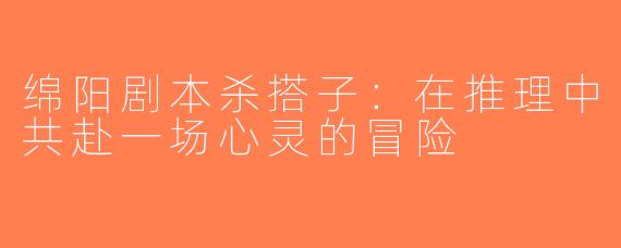 绵阳剧本杀搭子：在推理中共赴一场心灵的冒险