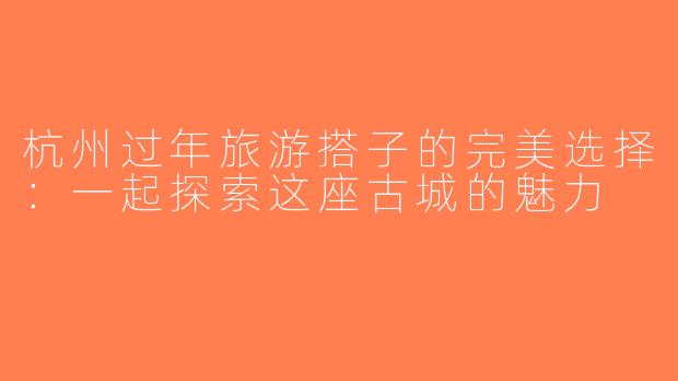 杭州过年旅游搭子的完美选择：一起探索这座古城的魅力