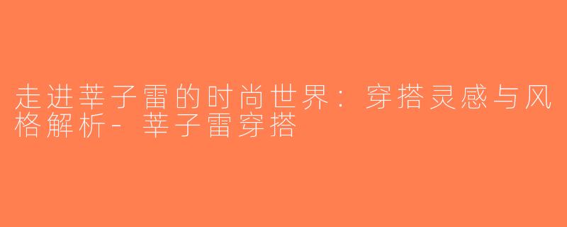 走进莘子雷的时尚世界：穿搭灵感与风格解析-莘子雷穿搭