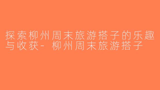 探索柳州周末旅游搭子的乐趣与收获-柳州周末旅游搭子