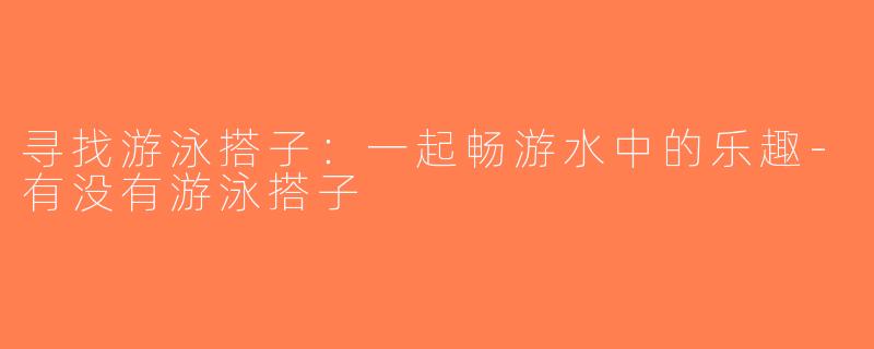 寻找游泳搭子：一起畅游水中的乐趣-有没有游泳搭子