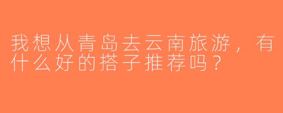 我想从青岛去云南旅游，有什么好的搭子推荐吗？