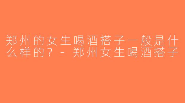 郑州的女生喝酒搭子一般是什么样的？-郑州女生喝酒搭子