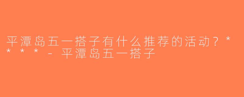 平潭岛五一搭子有什么推荐的活动？****-平潭岛五一搭子