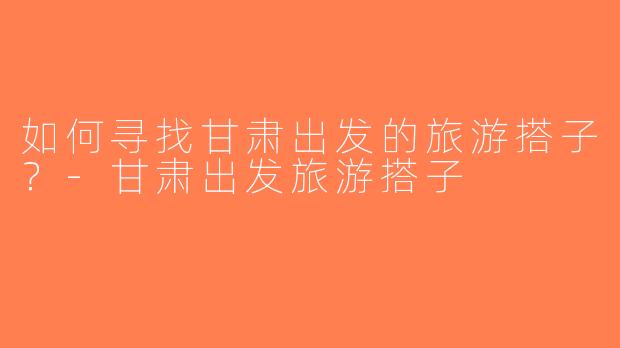 如何寻找甘肃出发的旅游搭子？-甘肃出发旅游搭子
