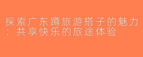 探索广东蹲旅游搭子的魅力：共享快乐的旅途体验