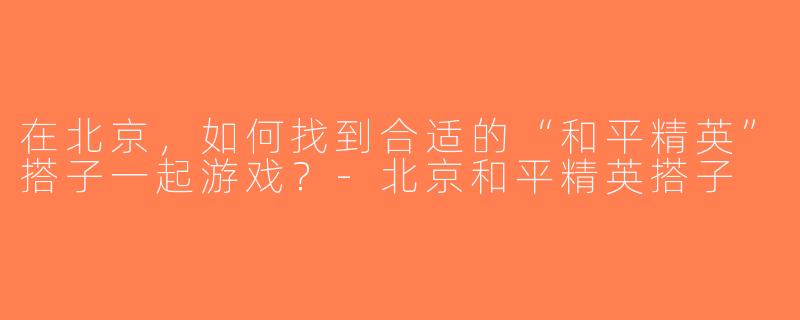 在北京，如何找到合适的“和平精英”搭子一起游戏？-北京和平精英搭子