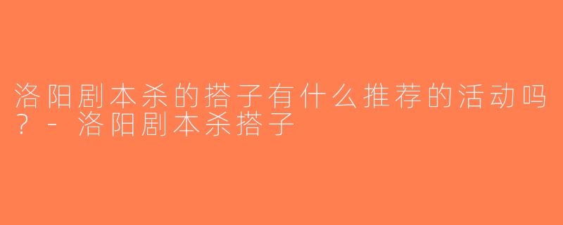 洛阳剧本杀的搭子有什么推荐的活动吗？-洛阳剧本杀搭子