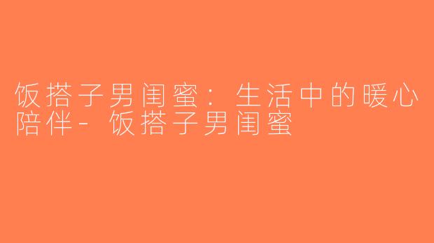 饭搭子男闺蜜：生活中的暖心陪伴-饭搭子男闺蜜