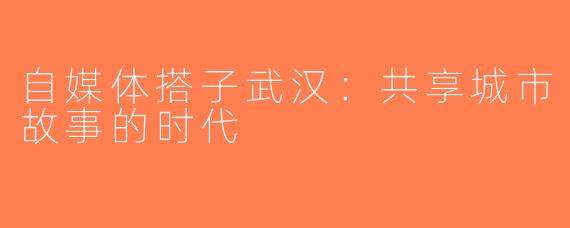 自媒体搭子武汉：共享城市故事的时代