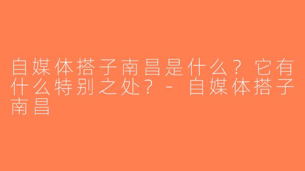 自媒体搭子南昌是什么？它有什么特别之处？-自媒体搭子南昌