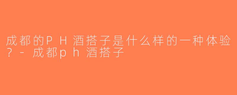 成都的PH酒搭子是什么样的一种体验？-成都ph酒搭子