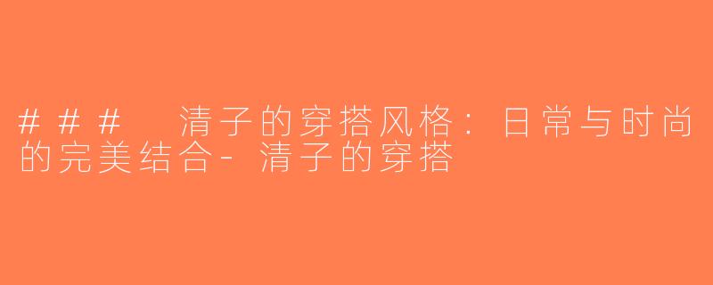 ### 清子的穿搭风格：日常与时尚的完美结合-清子的穿搭