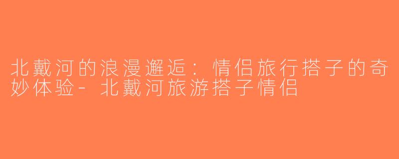 北戴河的浪漫邂逅：情侣旅行搭子的奇妙体验-北戴河旅游搭子情侣