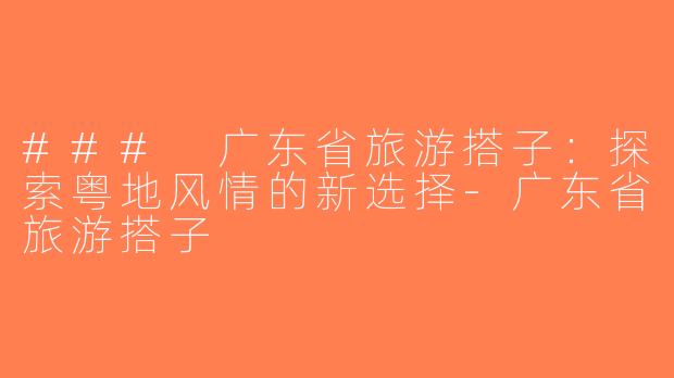 ### 广东省旅游搭子：探索粤地风情的新选择-广东省旅游搭子