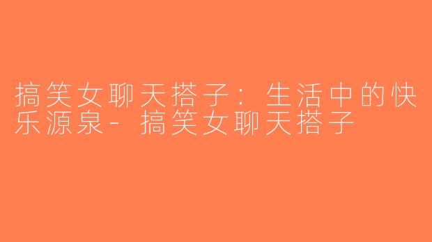 搞笑女聊天搭子：生活中的快乐源泉-搞笑女聊天搭子