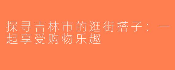 探寻吉林市的逛街搭子：一起享受购物乐趣