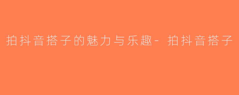 拍抖音搭子的魅力与乐趣-拍抖音搭子