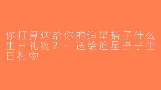 你打算送给你的追星搭子什么生日礼物？-送给追星搭子生日礼物