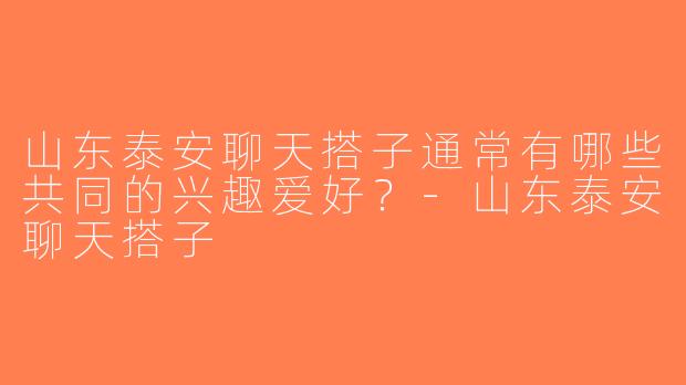 山东泰安聊天搭子通常有哪些共同的兴趣爱好？-山东泰安聊天搭子