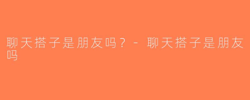 聊天搭子是朋友吗？-聊天搭子是朋友吗