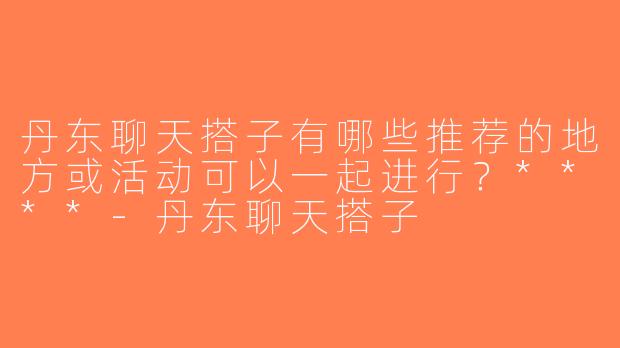 丹东聊天搭子有哪些推荐的地方或活动可以一起进行？****-丹东聊天搭子