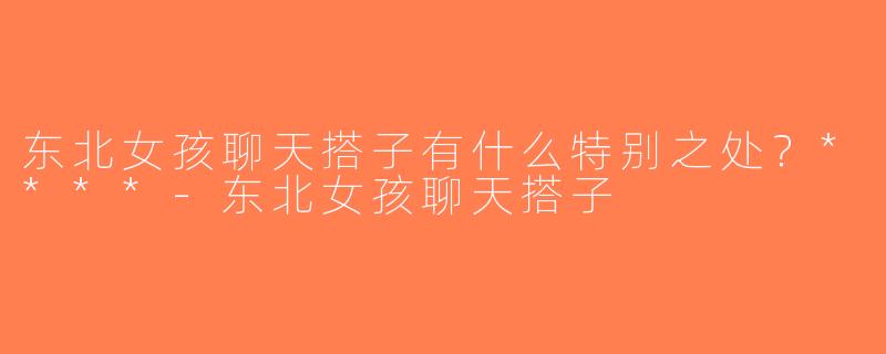 东北女孩聊天搭子有什么特别之处？****-东北女孩聊天搭子
