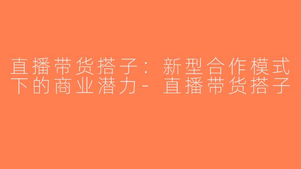直播带货搭子：新型合作模式下的商业潜力-直播带货搭子