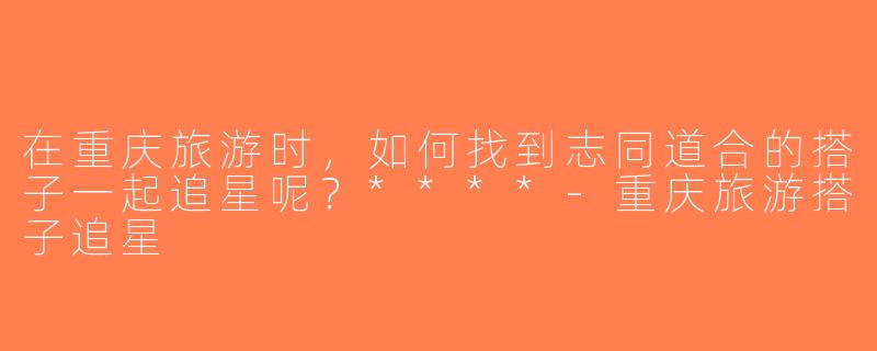 在重庆旅游时，如何找到志同道合的搭子一起追星呢？****-重庆旅游搭子追星